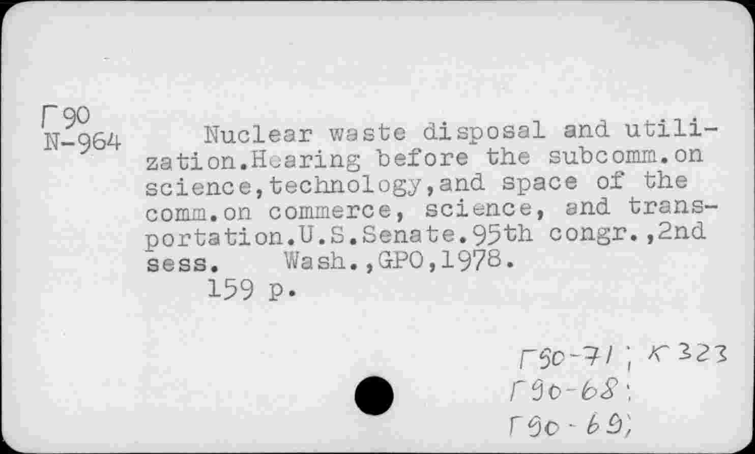 ﻿N-Q64 Nuclear waste disposal and utilization.Hearing before the subcomm.on science,technology,and space of the comm.on commerce, science, and transportation.U.S.Sena te. 95th congr.,2nd sess. Wash.,GPO,1978.
159 p.
r\ rOo -